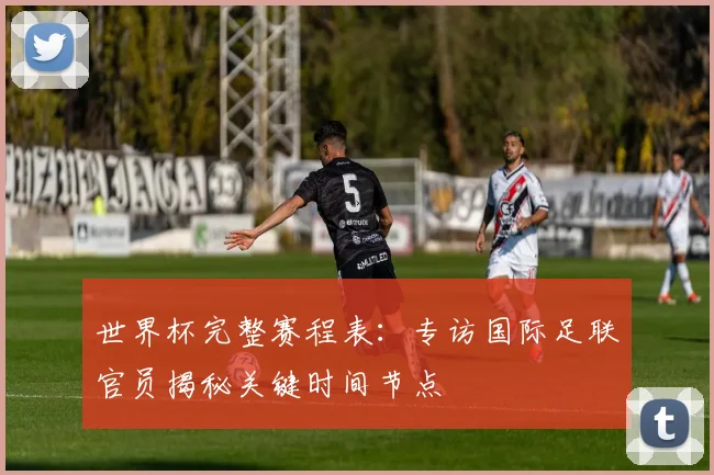 世界杯完整赛程表：专访国际足联官员揭秘关键时间节点