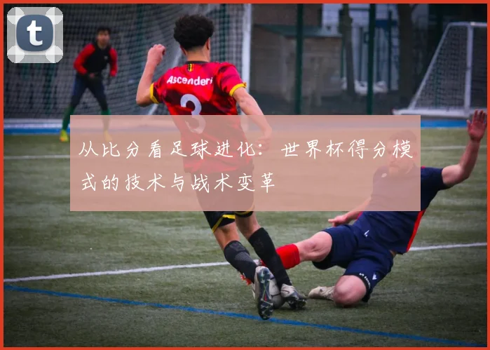 从比分看足球进化：世界杯得分模式的技术与战术变革