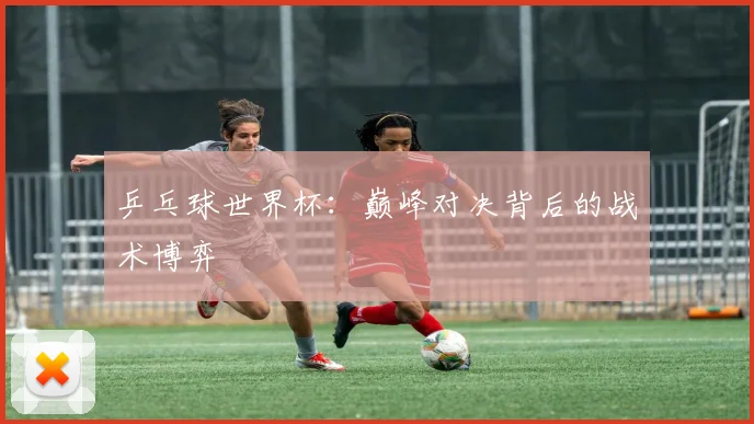 乒乓球世界杯：巅峰对决背后的战术博弈
